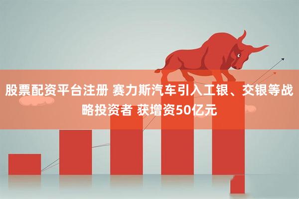 股票配资平台注册 赛力斯汽车引入工银、交银等战略投资者 获增资50亿元