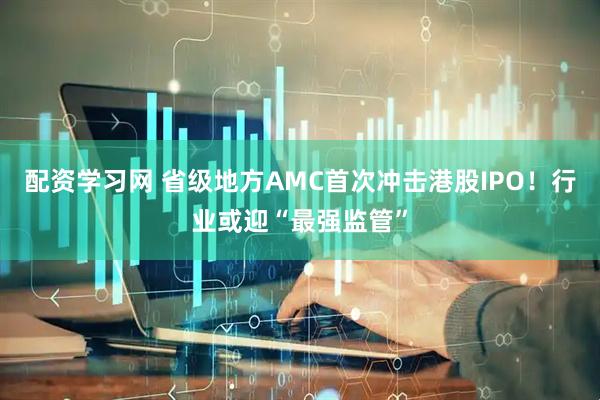 配资学习网 省级地方AMC首次冲击港股IPO！行业或迎“最强监管”