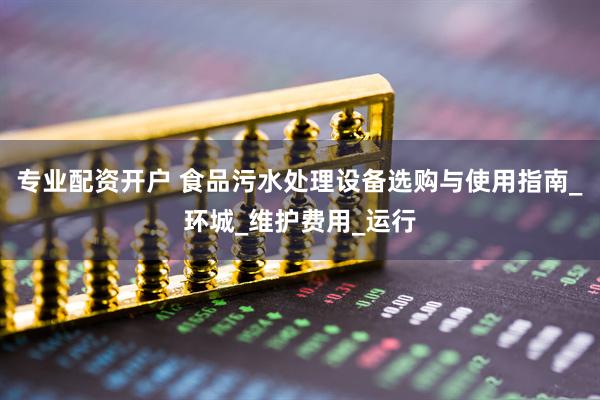 专业配资开户 食品污水处理设备选购与使用指南_环城_维护费用_运行