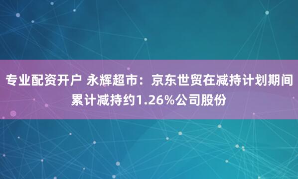 专业配资开户 永辉超市：京东世贸在减持计划期间累计减持约1.26%公司股份