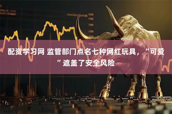 配资学习网 监管部门点名七种网红玩具，“可爱”遮盖了安全风险