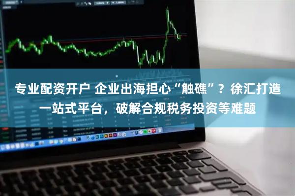 专业配资开户 企业出海担心“触礁”？徐汇打造一站式平台，破解合规税务投资等难题