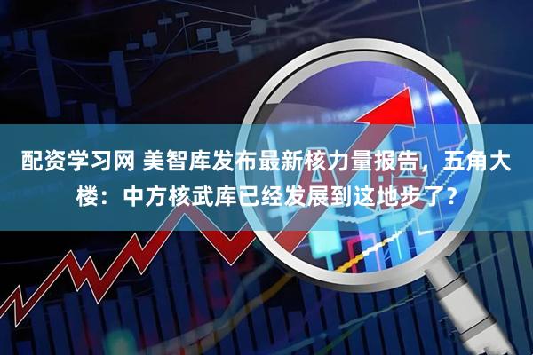 配资学习网 美智库发布最新核力量报告，五角大楼：中方核武库已经发展到这地步了？