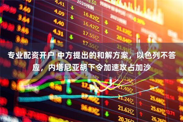 专业配资开户 中方提出的和解方案，以色列不答应，内塔尼亚胡下令加速攻占加沙