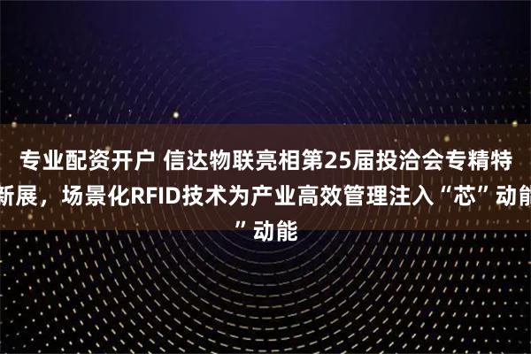 专业配资开户 信达物联亮相第25届投洽会专精特新展，场景化RFID技术为产业高效管理注入“芯”动能