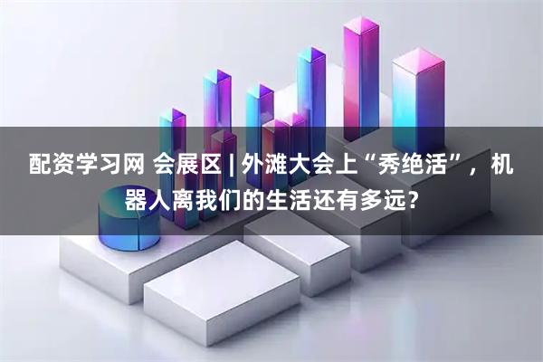 配资学习网 会展区 | 外滩大会上“秀绝活”，机器人离我们的生活还有多远？