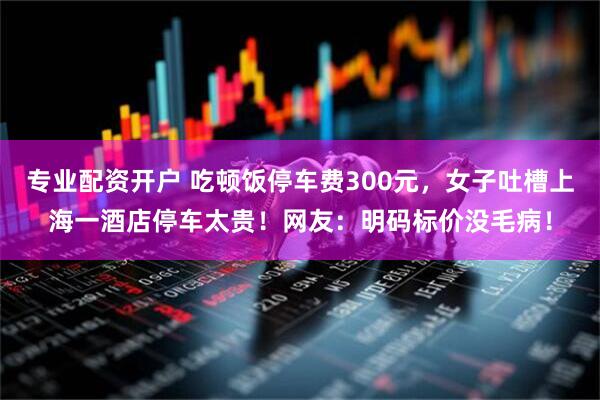 专业配资开户 吃顿饭停车费300元，女子吐槽上海一酒店停车太贵！网友：明码标价没毛病！