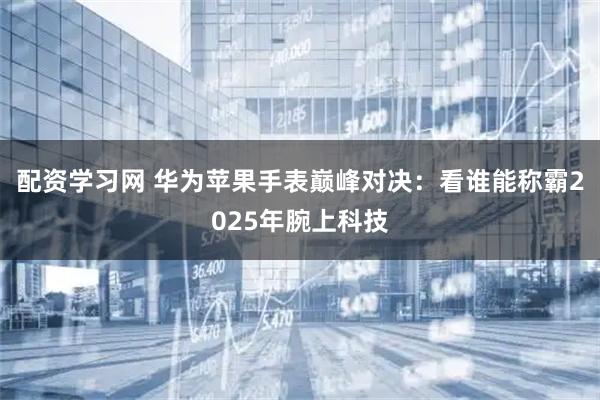 配资学习网 华为苹果手表巅峰对决：看谁能称霸2025年腕上科技