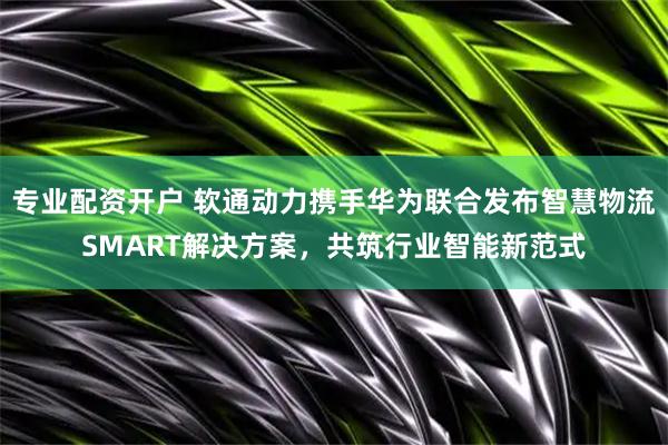 专业配资开户 软通动力携手华为联合发布智慧物流SMART解决方案，共筑行业智能新范式