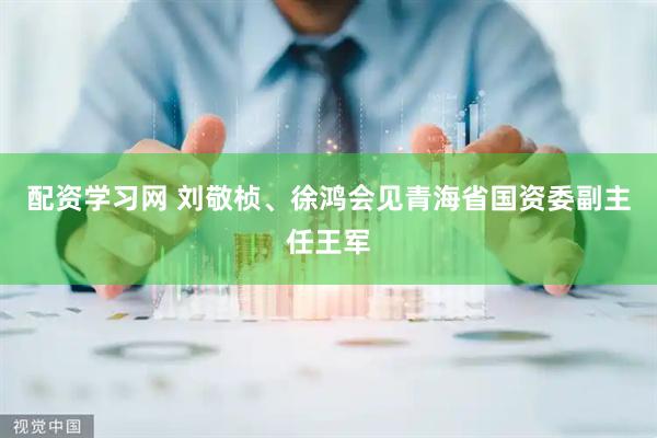配资学习网 刘敬桢、徐鸿会见青海省国资委副主任王军