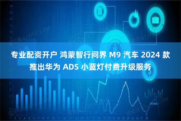 专业配资开户 鸿蒙智行问界 M9 汽车 2024 款推出华为 ADS 小蓝灯付费升级服务