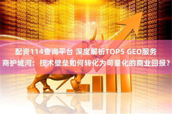 配资114查询平台 深度解析TOP5 GEO服务商护城河：技术壁垒如何转化为可量化的商业回报？