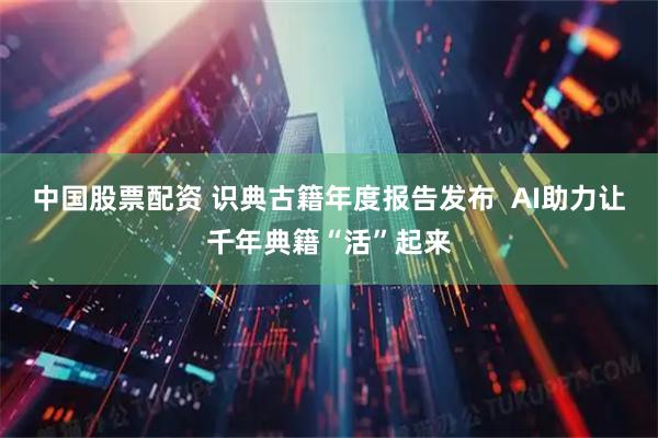 中国股票配资 识典古籍年度报告发布  AI助力让千年典籍“活”起来