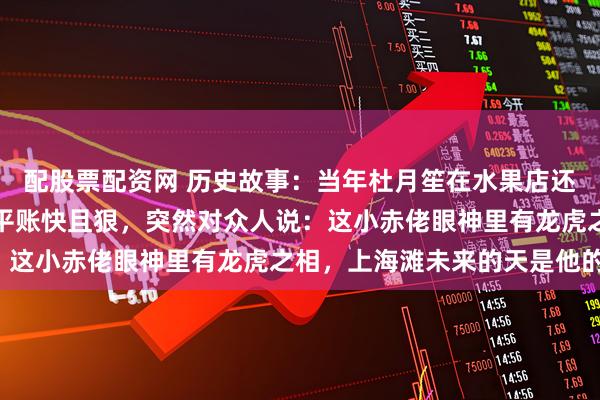 配股票配资网 历史故事：当年杜月笙在水果店还是个伙计，黄金荣看他平账快且狠，突然对众人说：这小赤佬眼神里有龙虎之相，上海滩未来的天是他的！